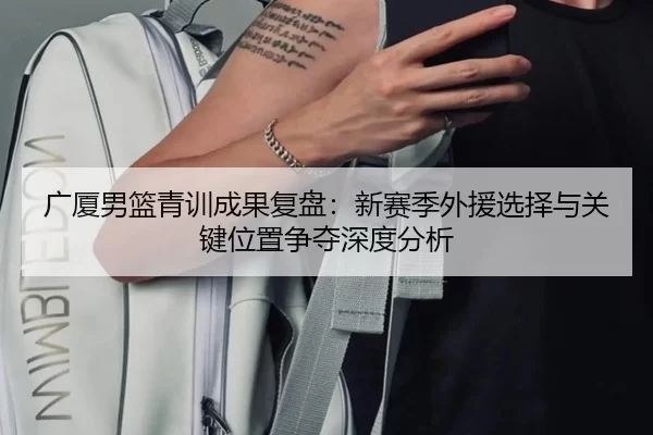 广厦男篮青训成果复盘：新赛季外援选择与关键位置争夺深度分析